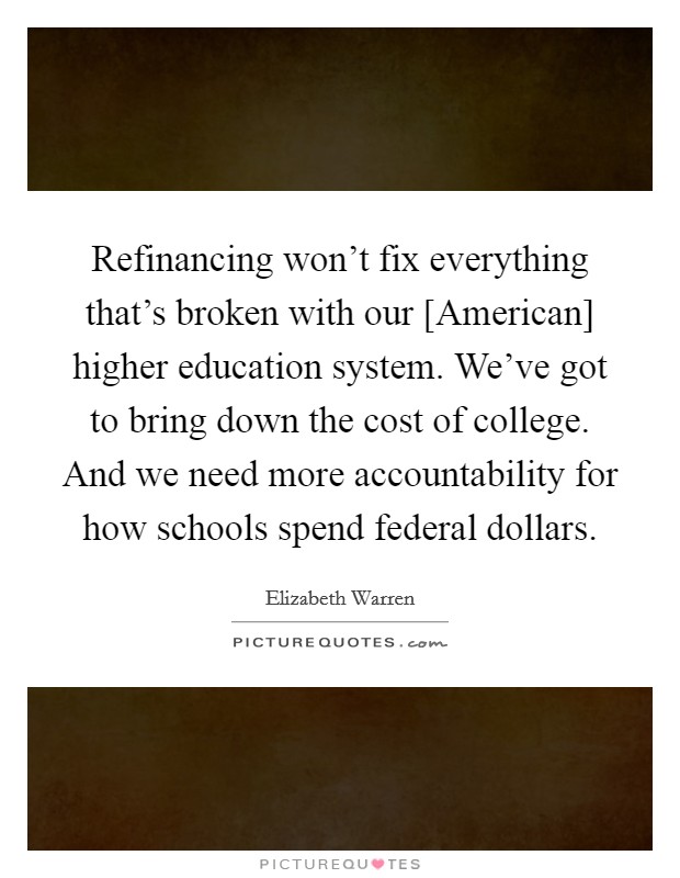 Refinancing won’t fix everything that’s broken with our [American] higher education system. We’ve got to bring down the cost of college. And we need more accountability for how schools spend federal dollars Picture Quote #1