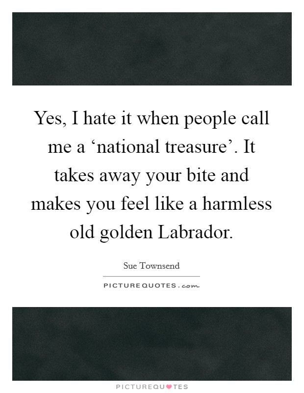 Yes, I hate it when people call me a ‘national treasure’. It takes away your bite and makes you feel like a harmless old golden Labrador Picture Quote #1