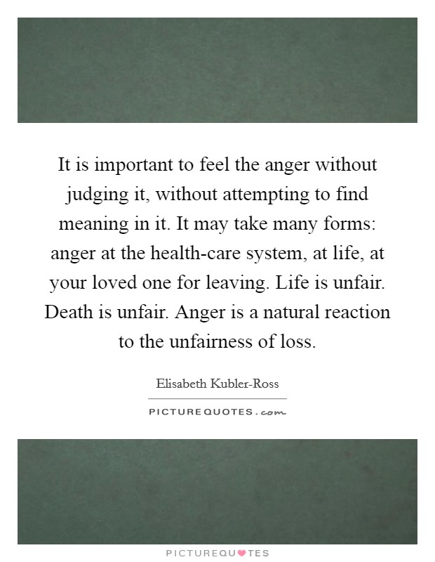 It is important to feel the anger without judging it, without attempting to find meaning in it. It may take many forms: anger at the health-care system, at life, at your loved one for leaving. Life is unfair. Death is unfair. Anger is a natural reaction to the unfairness of loss Picture Quote #1
