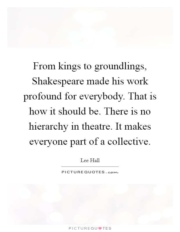 From kings to groundlings, Shakespeare made his work profound for everybody. That is how it should be. There is no hierarchy in theatre. It makes everyone part of a collective Picture Quote #1