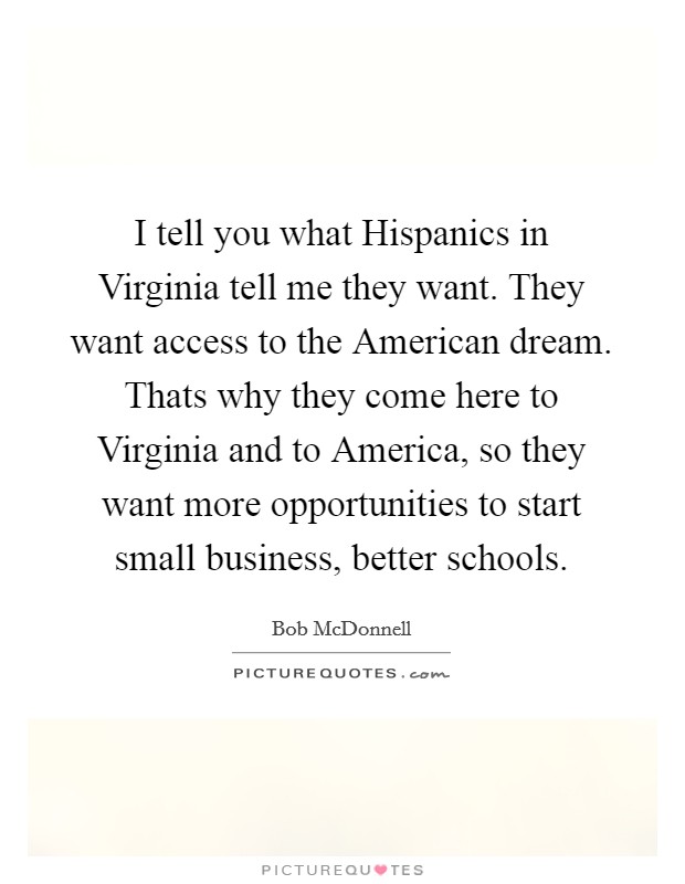 I tell you what Hispanics in Virginia tell me they want. They want access to the American dream. Thats why they come here to Virginia and to America, so they want more opportunities to start small business, better schools Picture Quote #1