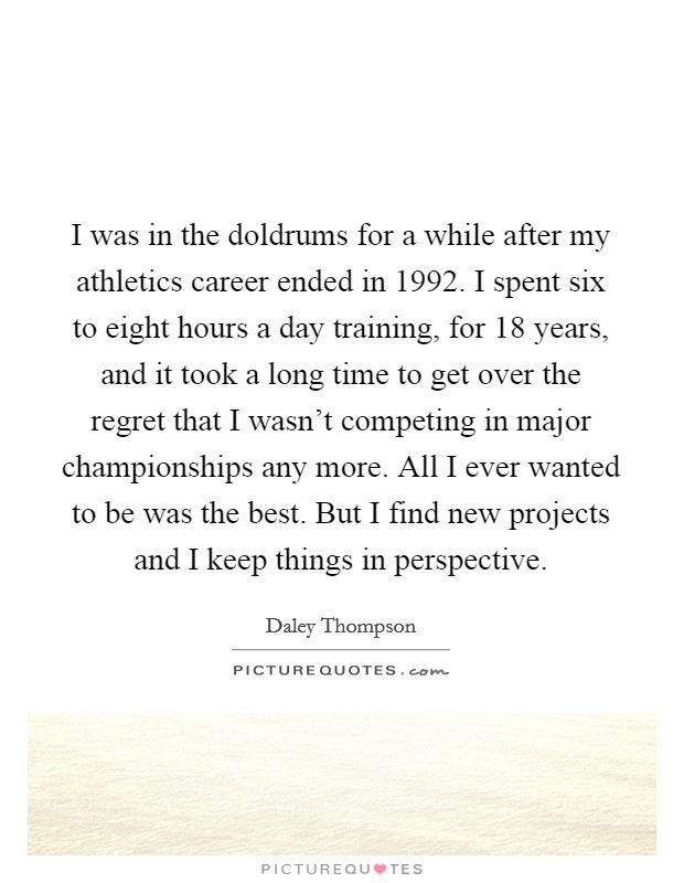 I was in the doldrums for a while after my athletics career ended in 1992. I spent six to eight hours a day training, for 18 years, and it took a long time to get over the regret that I wasn’t competing in major championships any more. All I ever wanted to be was the best. But I find new projects and I keep things in perspective Picture Quote #1