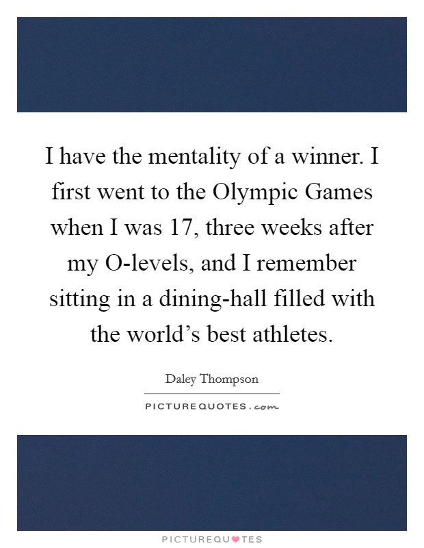 I have the mentality of a winner. I first went to the Olympic Games when I was 17, three weeks after my O-levels, and I remember sitting in a dining-hall filled with the world’s best athletes Picture Quote #1