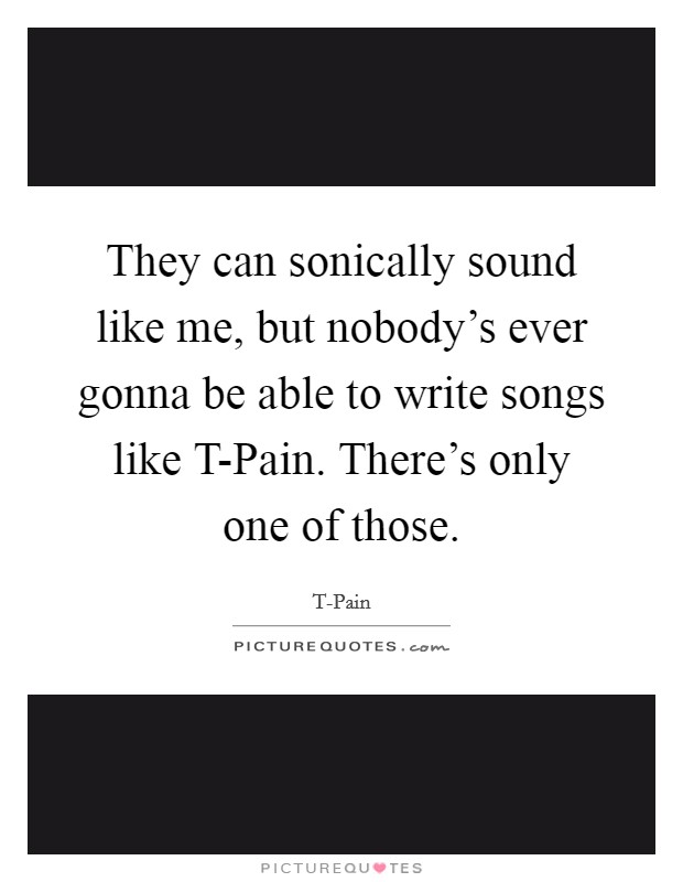 They can sonically sound like me, but nobody’s ever gonna be able to write songs like T-Pain. There’s only one of those Picture Quote #1