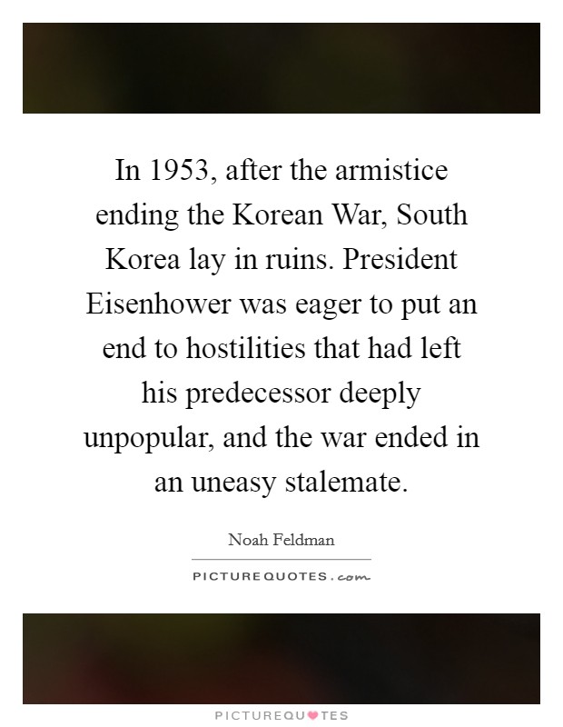 In 1953, after the armistice ending the Korean War, South Korea lay in ruins. President Eisenhower was eager to put an end to hostilities that had left his predecessor deeply unpopular, and the war ended in an uneasy stalemate Picture Quote #1