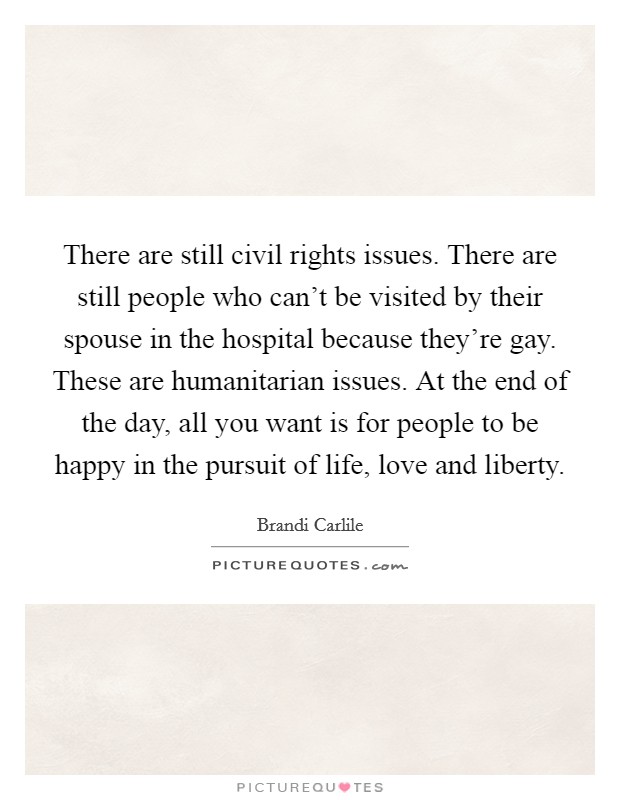 There are still civil rights issues. There are still people who can’t be visited by their spouse in the hospital because they’re gay. These are humanitarian issues. At the end of the day, all you want is for people to be happy in the pursuit of life, love and liberty Picture Quote #1