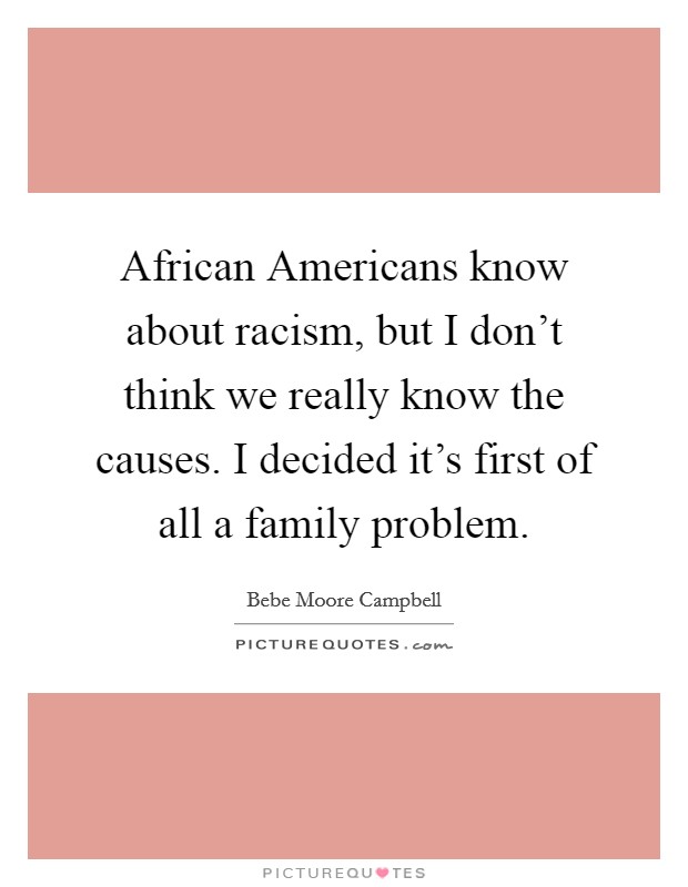 African Americans know about racism, but I don’t think we really know the causes. I decided it’s first of all a family problem Picture Quote #1