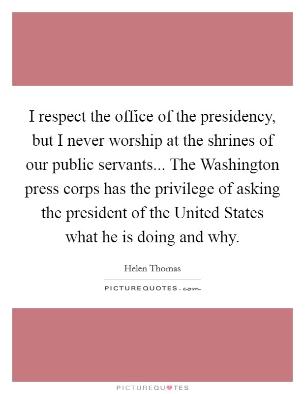 I respect the office of the presidency, but I never worship at the shrines of our public servants... The Washington press corps has the privilege of asking the president of the United States what he is doing and why Picture Quote #1