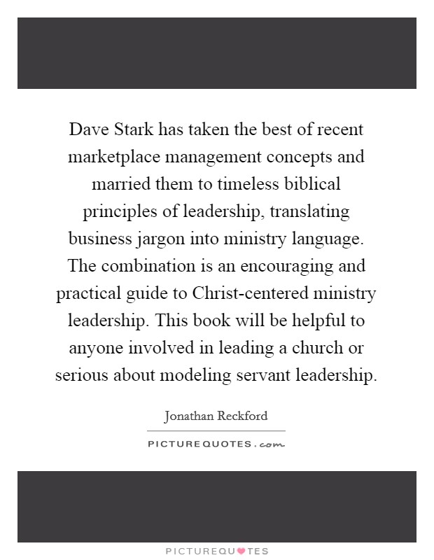 Dave Stark has taken the best of recent marketplace management concepts and married them to timeless biblical principles of leadership, translating business jargon into ministry language. The combination is an encouraging and practical guide to Christ-centered ministry leadership. This book will be helpful to anyone involved in leading a church or serious about modeling servant leadership Picture Quote #1