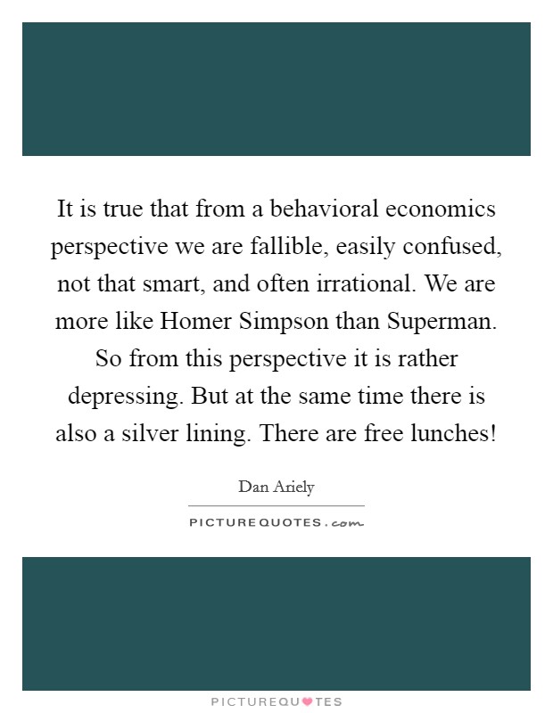 It is true that from a behavioral economics perspective we are fallible, easily confused, not that smart, and often irrational. We are more like Homer Simpson than Superman. So from this perspective it is rather depressing. But at the same time there is also a silver lining. There are free lunches! Picture Quote #1