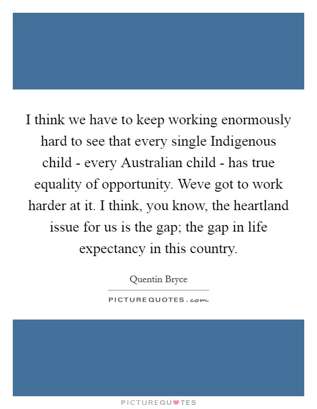 I think we have to keep working enormously hard to see that every single Indigenous child - every Australian child - has true equality of opportunity. Weve got to work harder at it. I think, you know, the heartland issue for us is the gap; the gap in life expectancy in this country Picture Quote #1