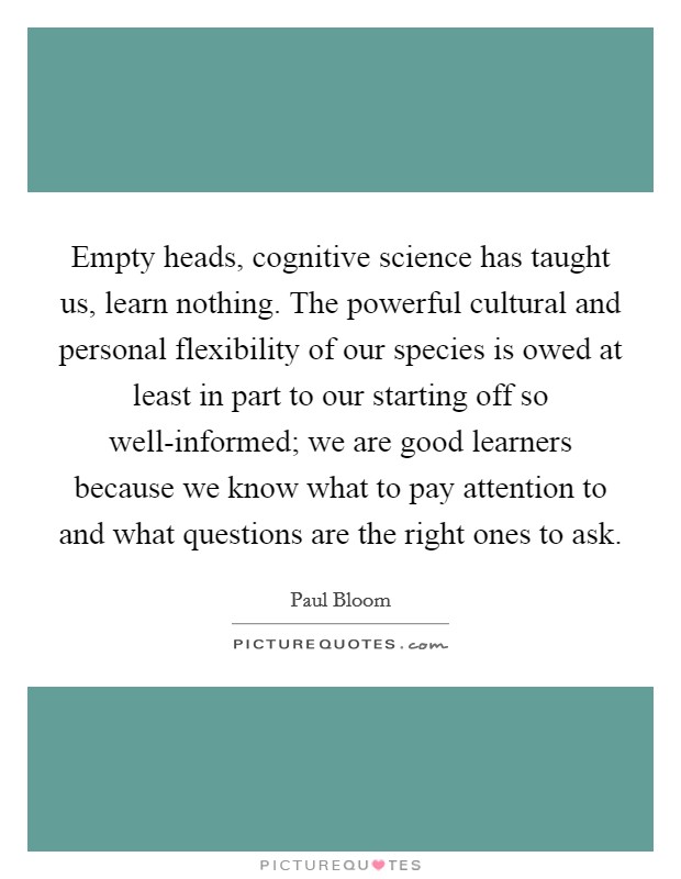 Empty heads, cognitive science has taught us, learn nothing. The powerful cultural and personal flexibility of our species is owed at least in part to our starting off so well-informed; we are good learners because we know what to pay attention to and what questions are the right ones to ask Picture Quote #1