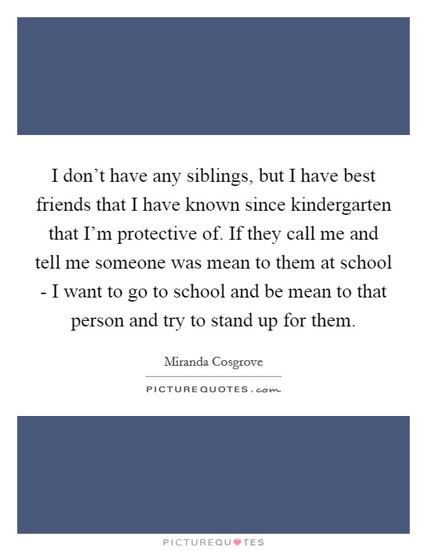 I don’t have any siblings, but I have best friends that I have known since kindergarten that I’m protective of. If they call me and tell me someone was mean to them at school - I want to go to school and be mean to that person and try to stand up for them Picture Quote #1