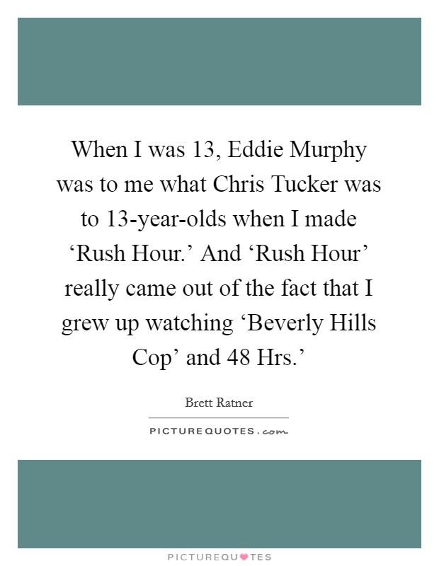 When I was 13, Eddie Murphy was to me what Chris Tucker was to 13-year-olds when I made ‘Rush Hour.’ And ‘Rush Hour’ really came out of the fact that I grew up watching ‘Beverly Hills Cop’ and  48 Hrs.’ Picture Quote #1