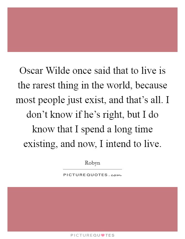 Oscar Wilde once said that to live is the rarest thing in the world, because most people just exist, and that’s all. I don’t know if he’s right, but I do know that I spend a long time existing, and now, I intend to live Picture Quote #1