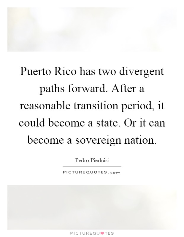 Puerto Rico has two divergent paths forward. After a reasonable transition period, it could become a state. Or it can become a sovereign nation Picture Quote #1