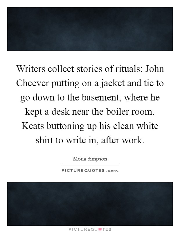 Writers collect stories of rituals: John Cheever putting on a jacket and tie to go down to the basement, where he kept a desk near the boiler room. Keats buttoning up his clean white shirt to write in, after work Picture Quote #1