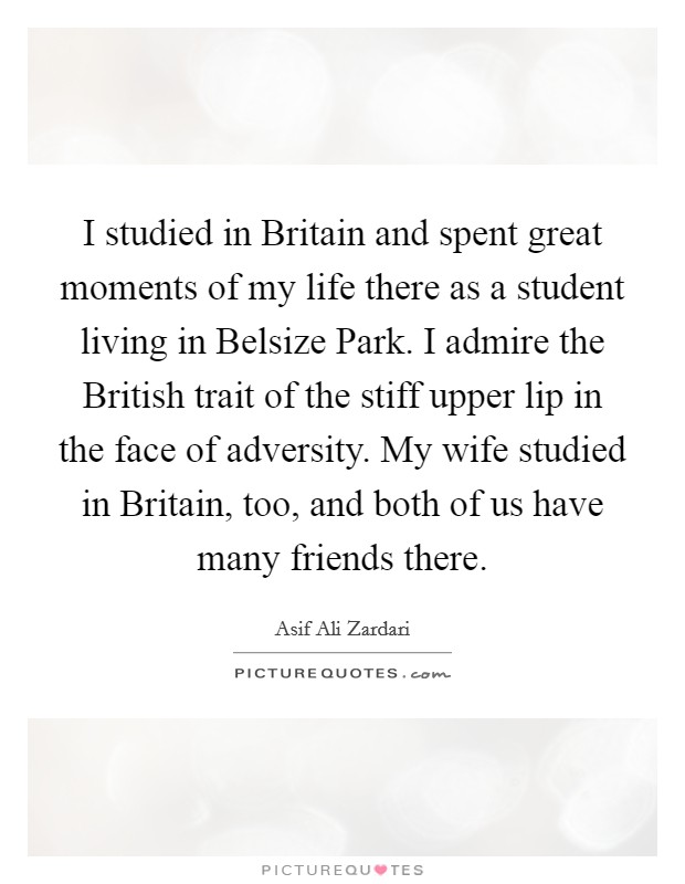 I studied in Britain and spent great moments of my life there as a student living in Belsize Park. I admire the British trait of the stiff upper lip in the face of adversity. My wife studied in Britain, too, and both of us have many friends there Picture Quote #1