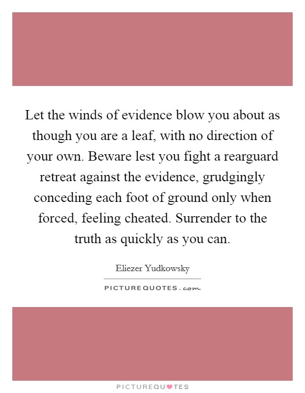 Let the winds of evidence blow you about as though you are a leaf, with no direction of your own. Beware lest you fight a rearguard retreat against the evidence, grudgingly conceding each foot of ground only when forced, feeling cheated. Surrender to the truth as quickly as you can Picture Quote #1