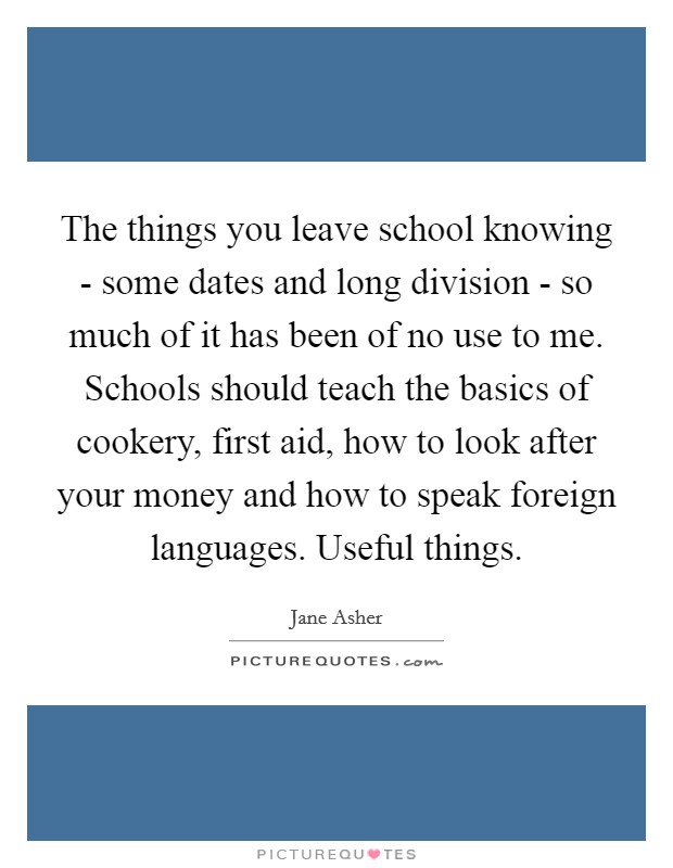 The things you leave school knowing - some dates and long division - so much of it has been of no use to me. Schools should teach the basics of cookery, first aid, how to look after your money and how to speak foreign languages. Useful things Picture Quote #1