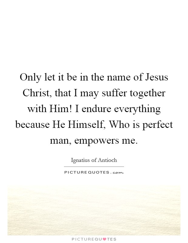 Only let it be in the name of Jesus Christ, that I may suffer together with Him! I endure everything because He Himself, Who is perfect man, empowers me Picture Quote #1