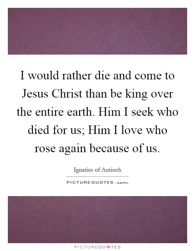 I would rather die and come to Jesus Christ than be king over the entire earth. Him I seek who died for us; Him I love who rose again because of us Picture Quote #1