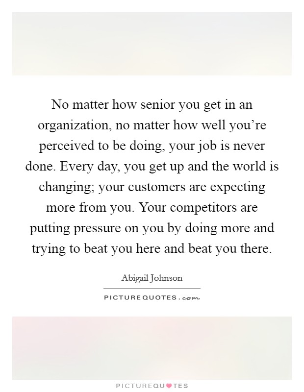 No matter how senior you get in an organization, no matter how well you’re perceived to be doing, your job is never done. Every day, you get up and the world is changing; your customers are expecting more from you. Your competitors are putting pressure on you by doing more and trying to beat you here and beat you there Picture Quote #1