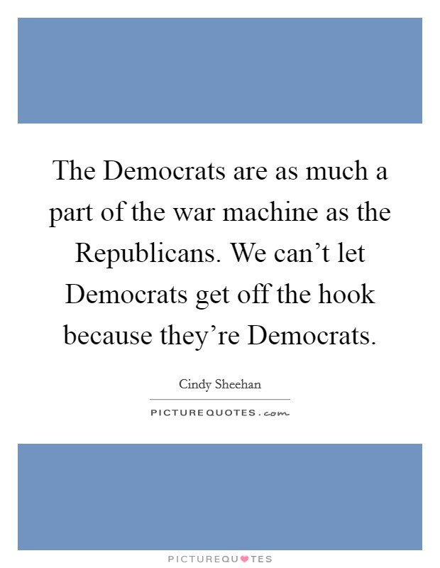 The Democrats are as much a part of the war machine as the Republicans. We can’t let Democrats get off the hook because they’re Democrats Picture Quote #1