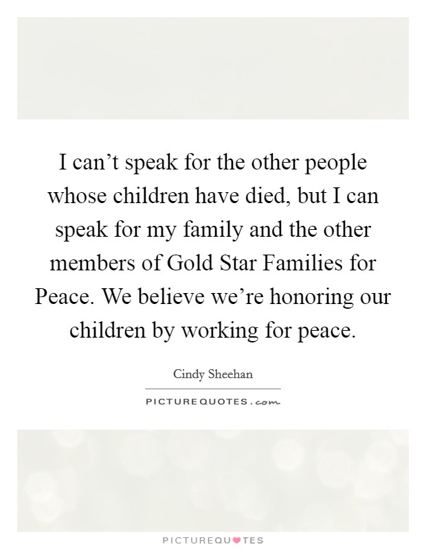 I can’t speak for the other people whose children have died, but I can speak for my family and the other members of Gold Star Families for Peace. We believe we’re honoring our children by working for peace Picture Quote #1