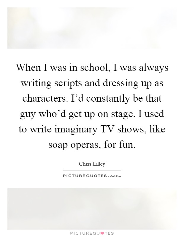 When I was in school, I was always writing scripts and dressing up as characters. I’d constantly be that guy who’d get up on stage. I used to write imaginary TV shows, like soap operas, for fun Picture Quote #1