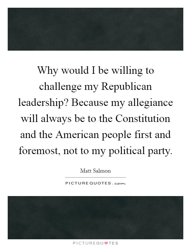 Why would I be willing to challenge my Republican leadership? Because my allegiance will always be to the Constitution and the American people first and foremost, not to my political party Picture Quote #1