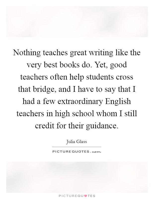 Nothing teaches great writing like the very best books do. Yet, good teachers often help students cross that bridge, and I have to say that I had a few extraordinary English teachers in high school whom I still credit for their guidance Picture Quote #1