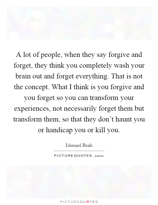 A lot of people, when they say forgive and forget, they think you completely wash your brain out and forget everything. That is not the concept. What I think is you forgive and you forget so you can transform your experiences, not necessarily forget them but transform them, so that they don't haunt you or handicap you or kill you Picture Quote #1