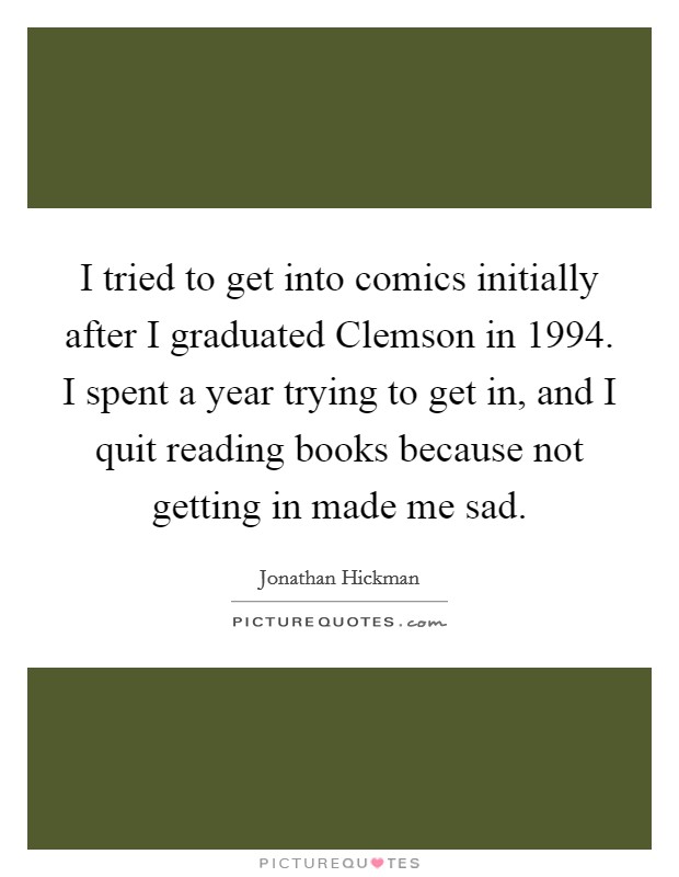 I tried to get into comics initially after I graduated Clemson in 1994. I spent a year trying to get in, and I quit reading books because not getting in made me sad Picture Quote #1