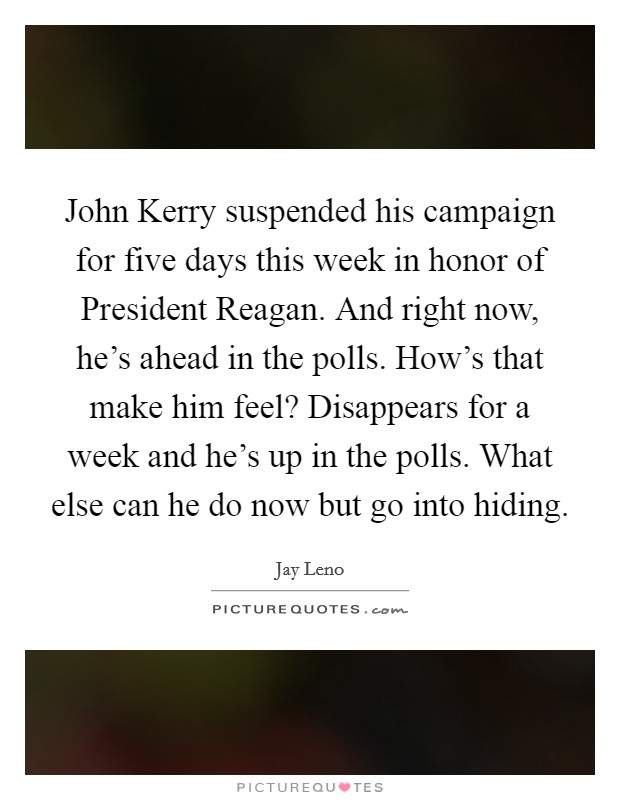 John Kerry suspended his campaign for five days this week in honor of President Reagan. And right now, he’s ahead in the polls. How’s that make him feel? Disappears for a week and he’s up in the polls. What else can he do now but go into hiding Picture Quote #1
