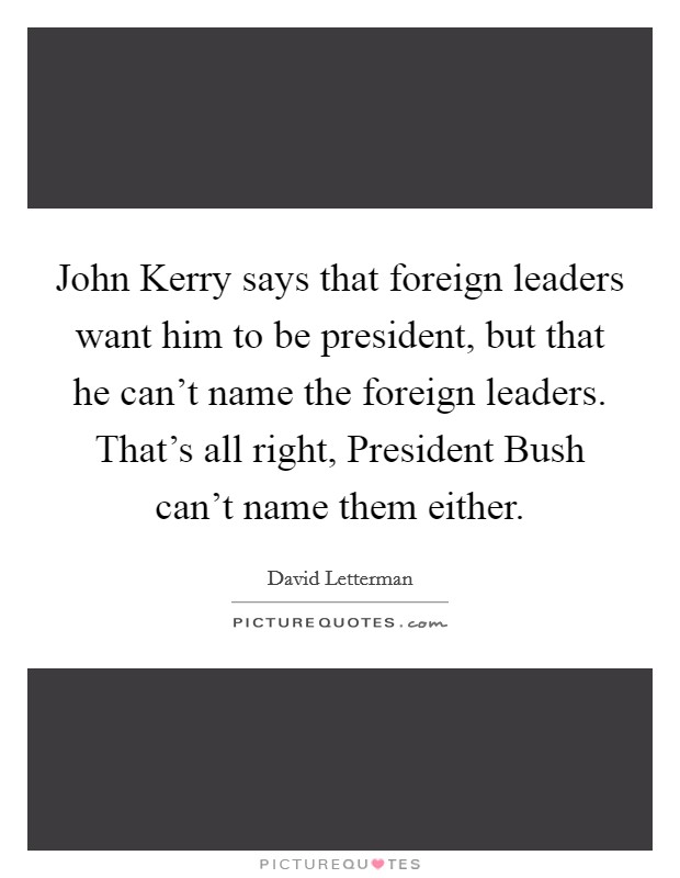 John Kerry says that foreign leaders want him to be president, but that he can’t name the foreign leaders. That’s all right, President Bush can’t name them either Picture Quote #1
