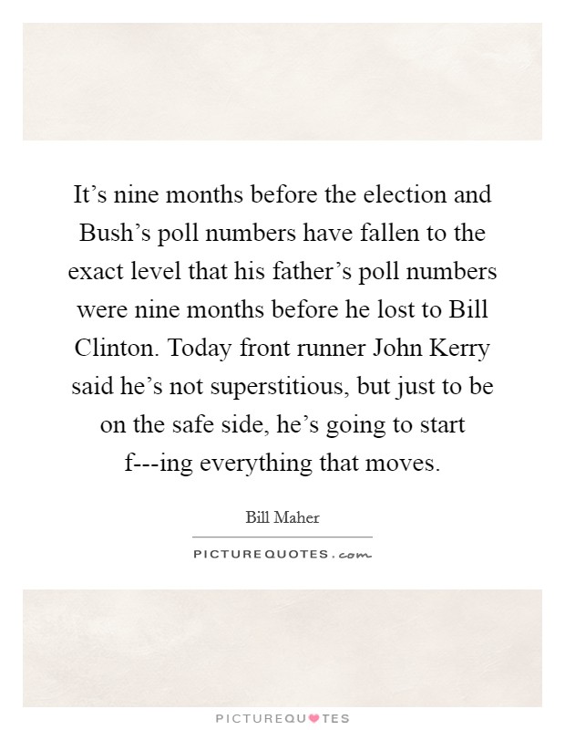 It’s nine months before the election and Bush’s poll numbers have fallen to the exact level that his father’s poll numbers were nine months before he lost to Bill Clinton. Today front runner John Kerry said he’s not superstitious, but just to be on the safe side, he’s going to start f---ing everything that moves Picture Quote #1