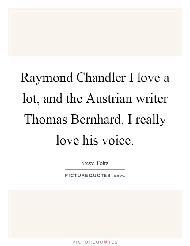 Raymond Chandler I love a lot, and the Austrian writer Thomas Bernhard. I really love his voice Picture Quote #1