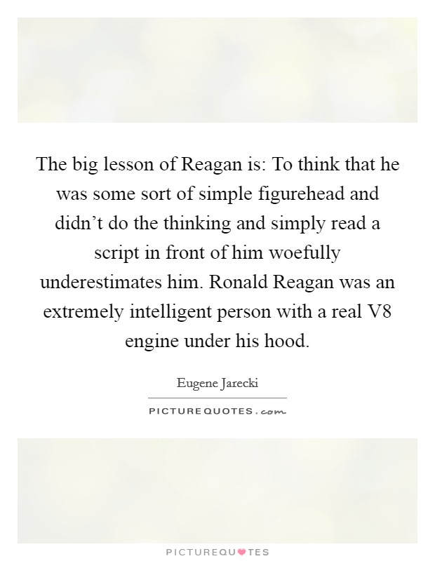 The big lesson of Reagan is: To think that he was some sort of simple figurehead and didn’t do the thinking and simply read a script in front of him woefully underestimates him. Ronald Reagan was an extremely intelligent person with a real V8 engine under his hood Picture Quote #1