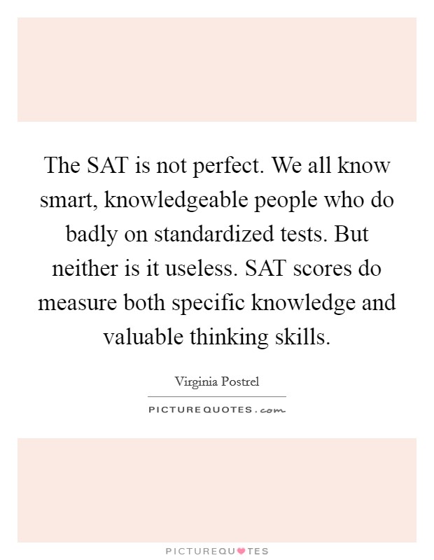 The SAT is not perfect. We all know smart, knowledgeable people who do badly on standardized tests. But neither is it useless. SAT scores do measure both specific knowledge and valuable thinking skills Picture Quote #1