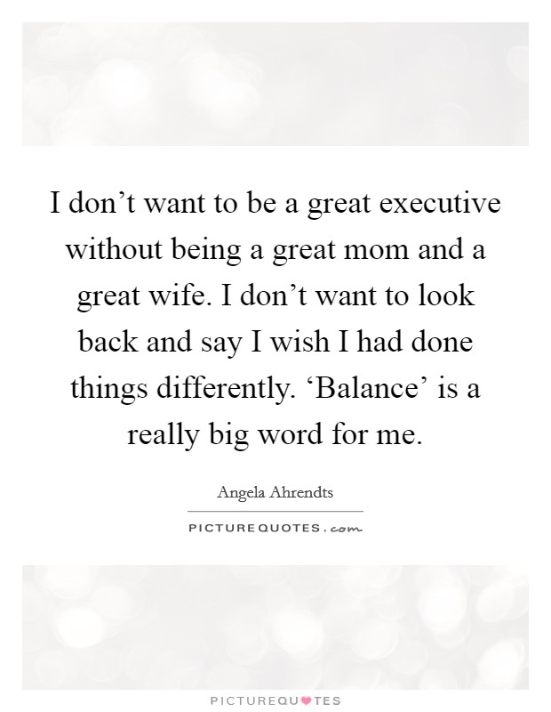 I don't want to be a great executive without being a great mom and a great wife. I don't want to look back and say I wish I had done things differently. ‘Balance' is a really big word for me Picture Quote #1