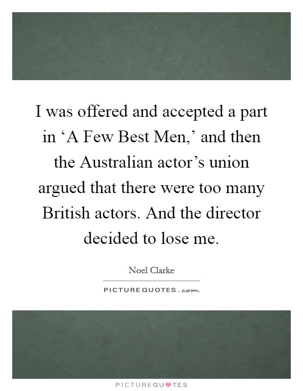 I was offered and accepted a part in ‘A Few Best Men,’ and then the Australian actor’s union argued that there were too many British actors. And the director decided to lose me Picture Quote #1