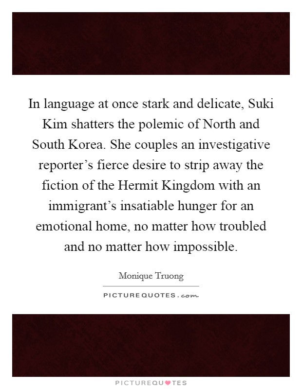 In language at once stark and delicate, Suki Kim shatters the polemic of North and South Korea. She couples an investigative reporter’s fierce desire to strip away the fiction of the Hermit Kingdom with an immigrant’s insatiable hunger for an emotional home, no matter how troubled and no matter how impossible Picture Quote #1