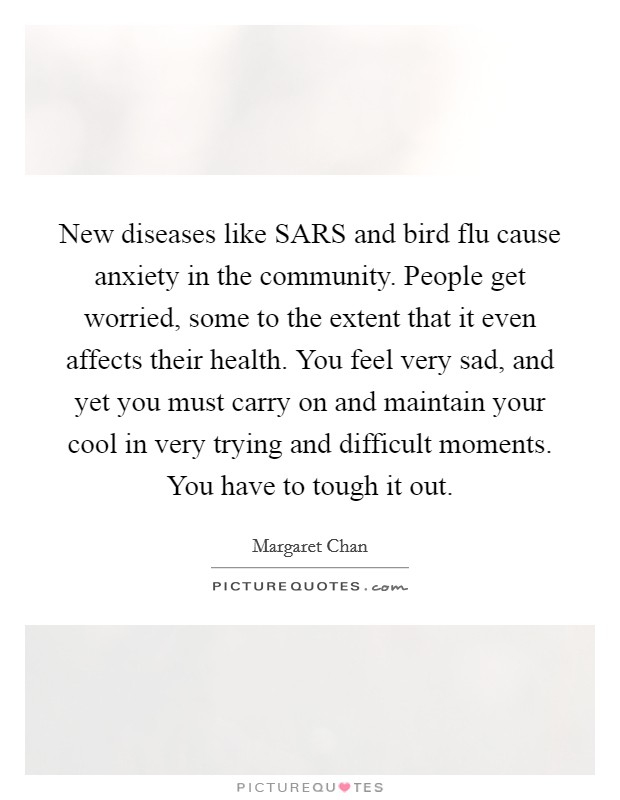 New diseases like SARS and bird flu cause anxiety in the community. People get worried, some to the extent that it even affects their health. You feel very sad, and yet you must carry on and maintain your cool in very trying and difficult moments. You have to tough it out Picture Quote #1