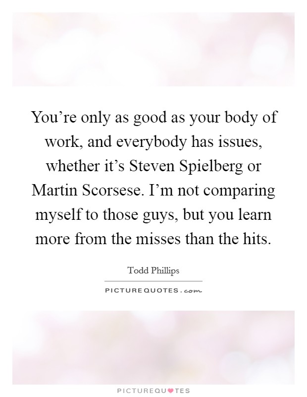 You’re only as good as your body of work, and everybody has issues, whether it’s Steven Spielberg or Martin Scorsese. I’m not comparing myself to those guys, but you learn more from the misses than the hits Picture Quote #1
