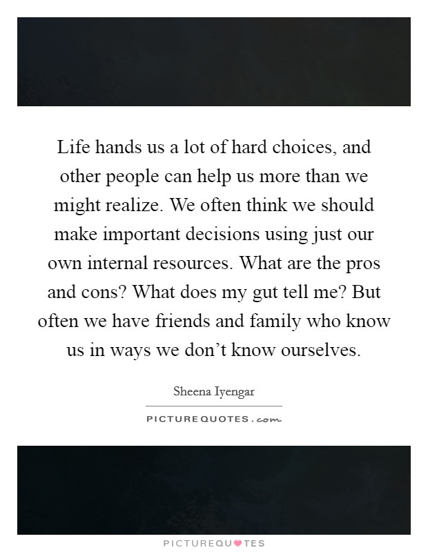 Life hands us a lot of hard choices, and other people can help us more than we might realize. We often think we should make important decisions using just our own internal resources. What are the pros and cons? What does my gut tell me? But often we have friends and family who know us in ways we don’t know ourselves Picture Quote #1