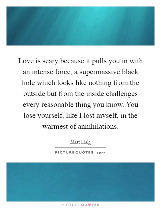 Love is scary because it pulls you in with an intense force, a supermassive black hole which looks like nothing from the outside but from the inside challenges every reasonable thing you know. You lose yourself, like I lost myself, in the warmest of annihilations Picture Quote #1