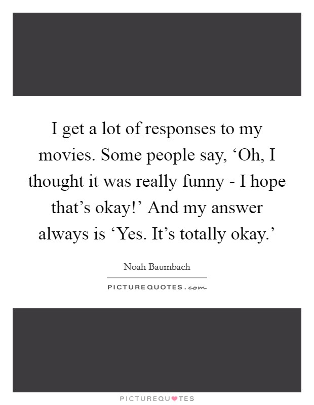 I get a lot of responses to my movies. Some people say, ‘Oh, I thought it was really funny - I hope that’s okay!’ And my answer always is ‘Yes. It’s totally okay.’ Picture Quote #1