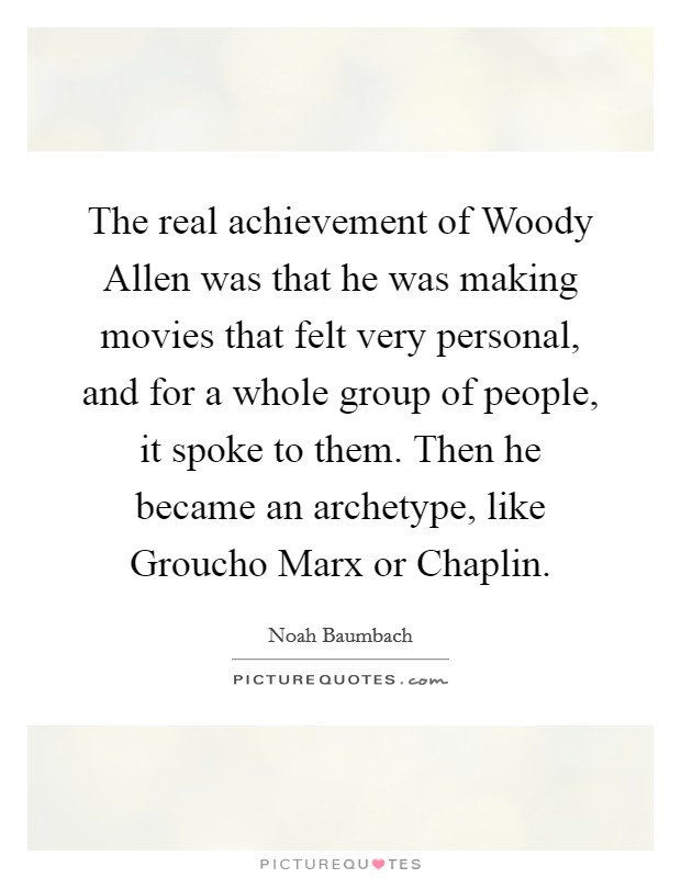 The real achievement of Woody Allen was that he was making movies that felt very personal, and for a whole group of people, it spoke to them. Then he became an archetype, like Groucho Marx or Chaplin Picture Quote #1
