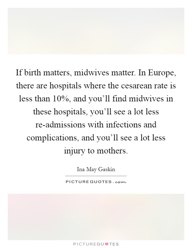 If birth matters, midwives matter. In Europe, there are hospitals where the cesarean rate is less than 10%, and you’ll find midwives in these hospitals, you’ll see a lot less re-admissions with infections and complications, and you’ll see a lot less injury to mothers Picture Quote #1